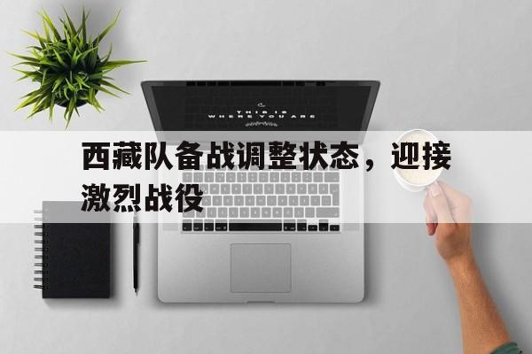 西藏队备战调整状态，迎接激烈战役