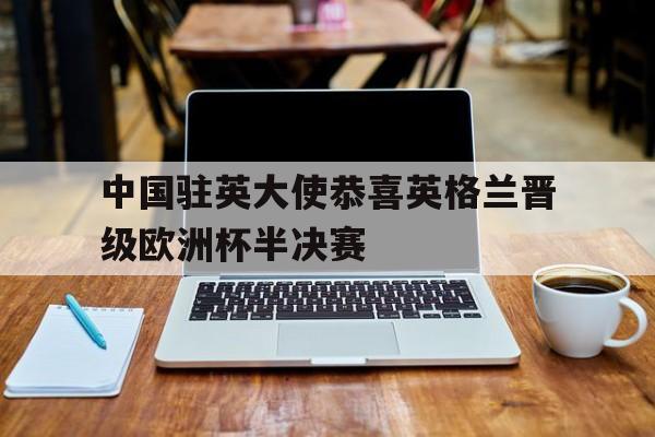 中国驻英大使恭喜英格兰晋级欧洲杯半决赛