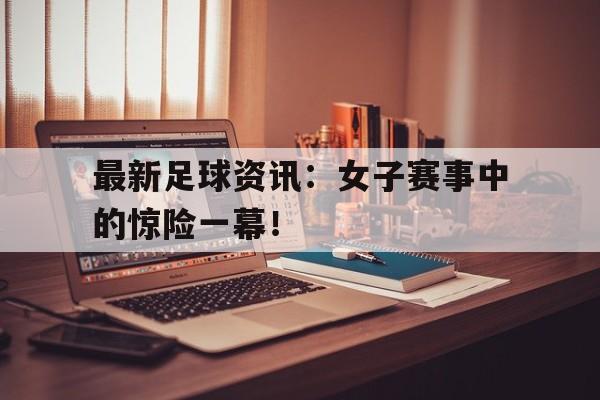 关于最新足球资讯：女子赛事中的惊险一幕！的信息