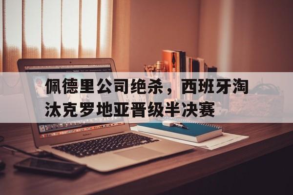 佩德里公司绝杀，西班牙淘汰克罗地亚晋级半决赛的简单介绍