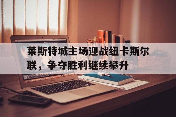 莱斯特城主场迎战纽卡斯尔联，争夺胜利继续攀升的简单介绍