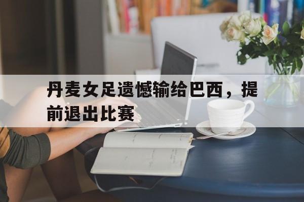 丹麦女足遗憾输给巴西，提前退出比赛的简单介绍
