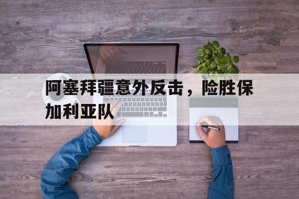 阿塞拜疆意外反击，险胜保加利亚队的简单介绍