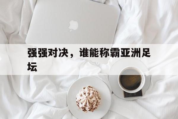 关于强强对决，谁能称霸亚洲足坛的信息