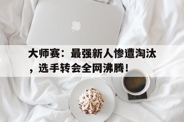 大师赛：最强新人惨遭淘汰，选手转会全网沸腾！