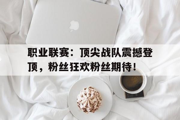 职业联赛：顶尖战队震撼登顶，粉丝狂欢粉丝期待！