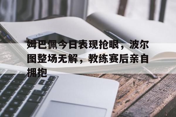 姆巴佩今日表现抢眼，波尔图整场无解，教练赛后亲自拥抱