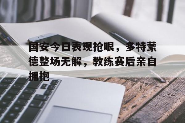 国安今日表现抢眼，多特蒙德整场无解，教练赛后亲自拥抱