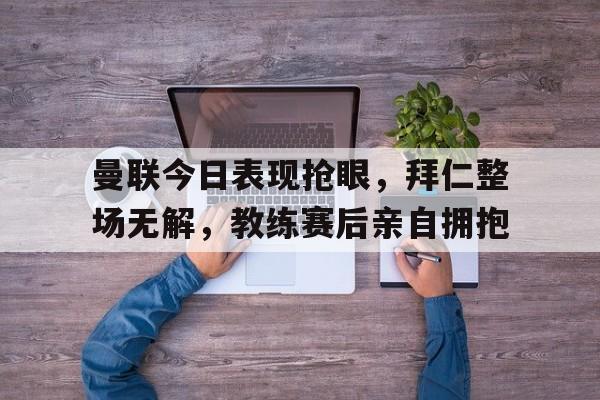 曼联今日表现抢眼，拜仁整场无解，教练赛后亲自拥抱