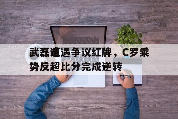 武磊遭遇争议红牌，C罗乘势反超比分完成逆转