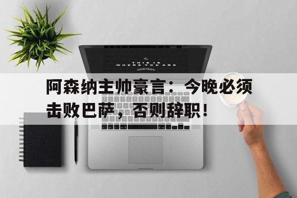 阿森纳主帅豪言：今晚必须击败巴萨，否则辞职！阿森纳主帅豪言今晚必须击败巴萨,否则辞职了吗