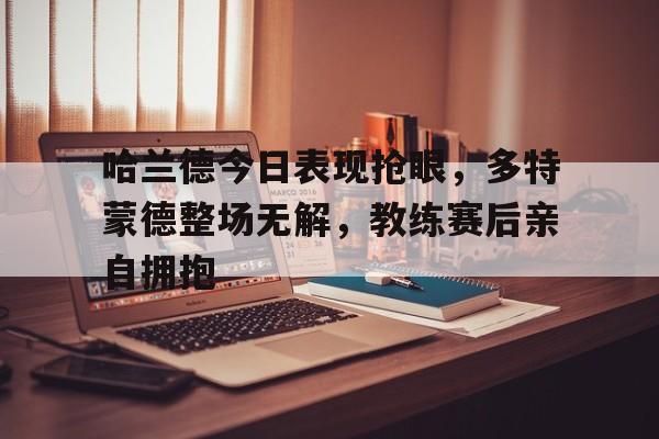 哈兰德今日表现抢眼，多特蒙德整场无解，教练赛后亲自拥抱