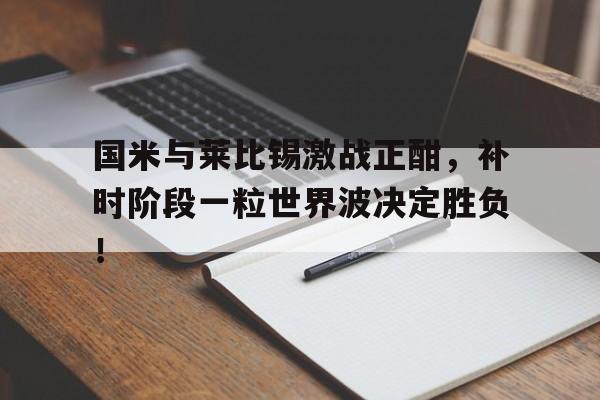 国米与莱比锡激战正酣，补时阶段一粒世界波决定胜负！